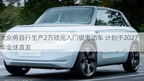 大众将自行生产2万欧元入门级电动车 计划于2027年全球首发