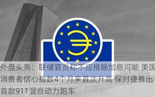 外盘头条：联储官员称不应排除加息可能 美国消费者信心指数4个月来首次升高 保时捷推出首款911混合动力跑车