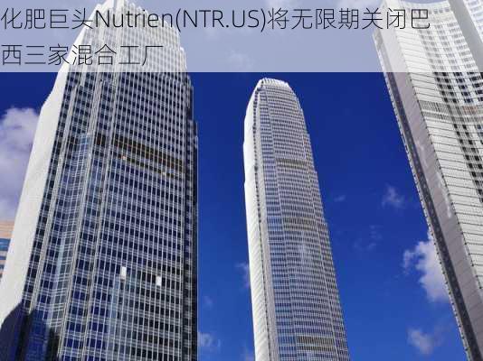 化肥巨头Nutrien(NTR.US)将无限期关闭巴西三家混合工厂