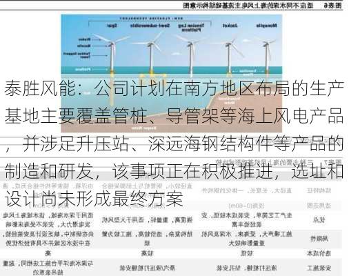 泰胜风能：公司计划在南方地区布局的生产基地主要覆盖管桩、导管架等海上风电产品，并涉足升压站、深远海钢结构件等产品的制造和研发，该事项正在积极推进，选址和设计尚未形成最终方案