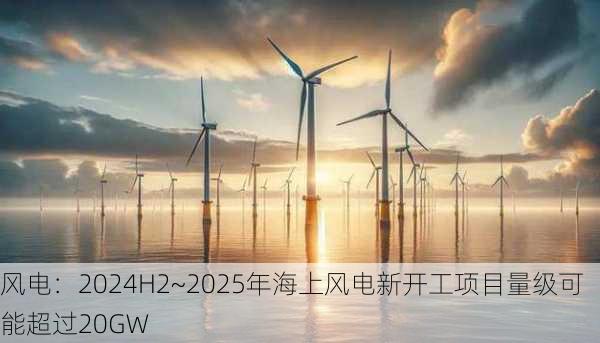 风电：2024H2~2025年海上风电新开工项目量级可能超过20GW