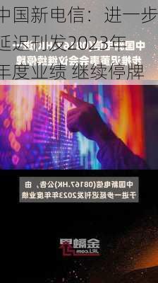 中国新电信：进一步延迟刊发2023年年度业绩 继续停牌