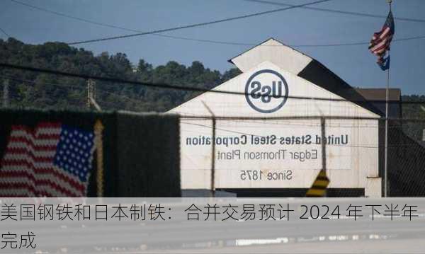 美国钢铁和日本制铁：合并交易预计 2024 年下半年完成