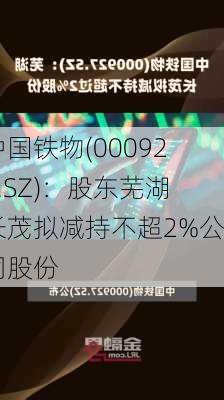 中国铁物(000927.SZ)：股东芜湖长茂拟减持不超2%公司股份