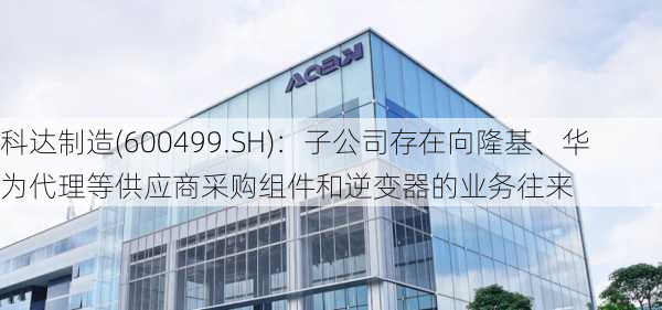 科达制造(600499.SH)：子公司存在向隆基、华为代理等供应商采购组件和逆变器的业务往来