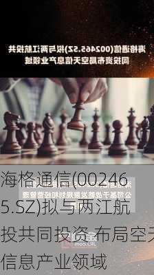 海格通信(002465.SZ)拟与两江航投共同投资 布局空天信息产业领域