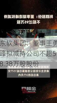 东软集团：董事王勇峰拟减持公司不超58.38万股股份