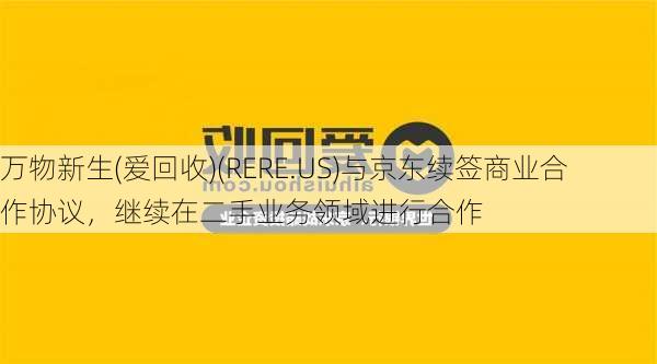 万物新生(爱回收)(RERE.US)与京东续签商业合作协议，继续在二手业务领域进行合作