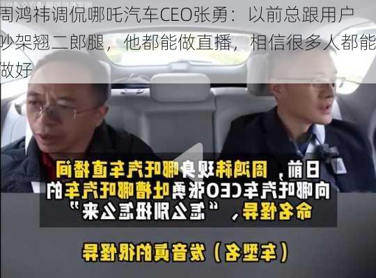 周鸿祎调侃哪吒汽车CEO张勇：以前总跟用户吵架翘二郎腿，他都能做直播，相信很多人都能做好