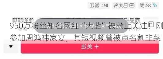 950万粉丝知名网红“大蓝”被禁止关注！刚参加周鸿祎家宴，其短视频曾被点名割韭菜