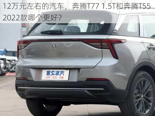 12万元左右的汽车，奔腾T77 1.5T和奔腾T55 2022款哪个更好？