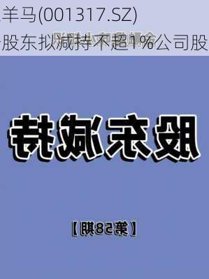 三羊马(001317.SZ)一股东拟减持不超1%公司股份