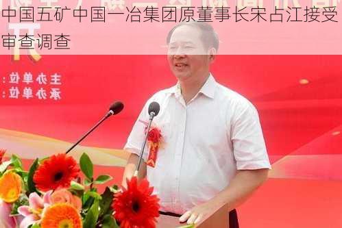 中国五矿中国一冶集团原董事长宋占江接受审查调查