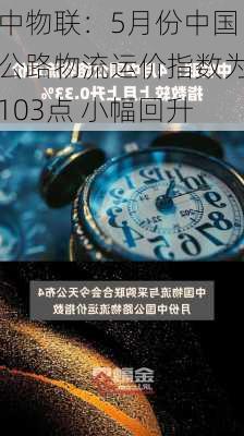 中物联：5月份中国公路物流运价指数为103点 小幅回升