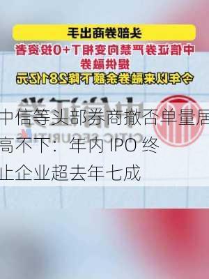 中信等头部券商撤否单量居高不下：年内 IPO 终止企业超去年七成