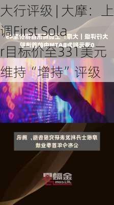 大行评级 | 大摩：上调First Solar目标价至331美元 维持“增持”评级