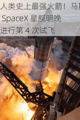 人类史上最强火箭！马斯克 SpaceX 星舰明晚进行第 4 次试飞