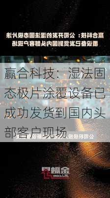 赢合科技：湿法固态极片涂覆设备已成功发货到国内头部客户现场