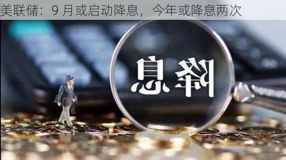 美联储：9 月或启动降息，今年或降息两次