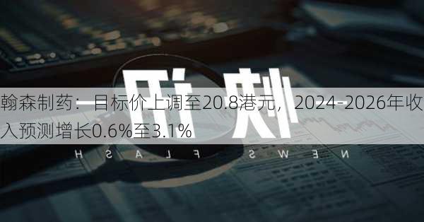 翰森制药：目标价上调至20.8港元，2024-2026年收入预测增长0.6%至3.1%