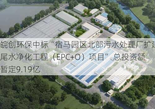 皖创环保中标“宿马园区北部污水处理厂扩建及尾水净化工程（EPC+O）项目” 总投资额暂定9.19亿