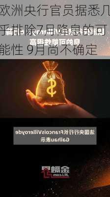 欧洲央行官员据悉几乎排除7月降息的可能性 9月尚不确定