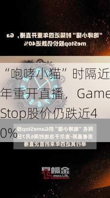 “咆哮小猫”时隔近四年重开直播，GameStop股价仍跌近40%