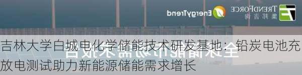 吉林大学白城电化学储能技术研发基地：铅炭电池充放电测试助力新能源储能需求增长