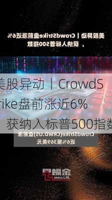 美股异动丨CrowdStrike盘前涨近6%，获纳入标普500指数