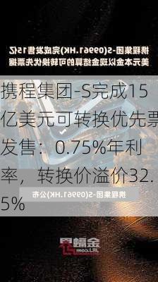 携程集团-S完成15亿美元可转换优先票据发售：0.75%年利率，转换价溢价32.5%