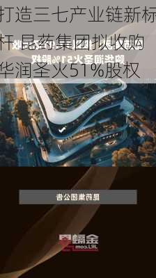 打造三七产业链新标杆 昆药集团拟收购华润圣火51%股权