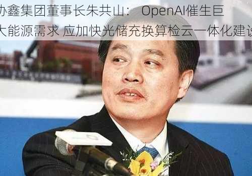 协鑫集团董事长朱共山： OpenAI催生巨大能源需求 应加快光储充换算检云一体化建设