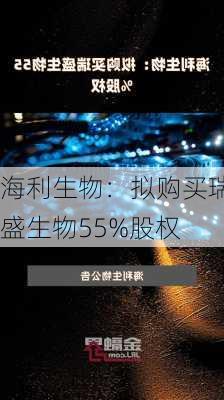 海利生物：拟购买瑞盛生物55%股权