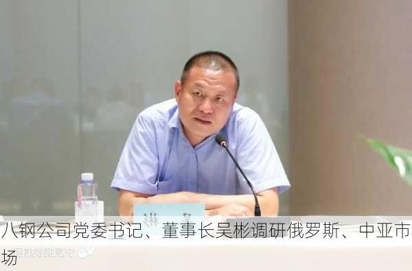 八钢公司党委书记、董事长吴彬调研俄罗斯、中亚市场