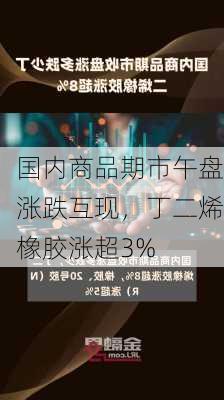 国内商品期市午盘涨跌互现，丁二烯橡胶涨超3%