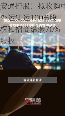 安通控股：拟收购中外运集运100%股权和招商滚装70%股权