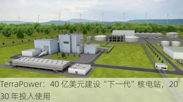 TerraPower：40 亿美元建设“下一代”核电站，2030 年投入使用