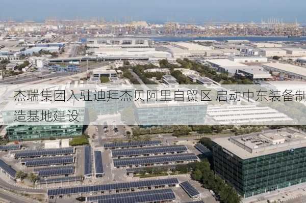 杰瑞集团入驻迪拜杰贝阿里自贸区 启动中东装备制造基地建设