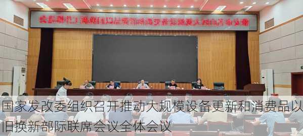 国家发改委组织召开推动大规模设备更新和消费品以旧换新部际联席会议全体会议