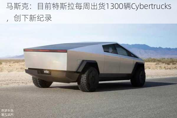 马斯克：目前特斯拉每周出货1300辆Cybertrucks，创下新纪录