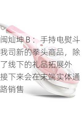 闽灿坤Ｂ：手持电熨斗我司新的拳头商品，除了线下的礼品拓展外 接下来会在末端实体通路销售