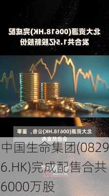 中国生命集团(08296.HK)完成配售合共6000万股