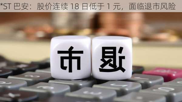 *ST 巴安：股价连续 18 日低于 1 元，面临退市风险