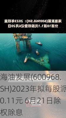 海油发展(600968.SH)2023年拟每股派0.11元 6月21日除权除息