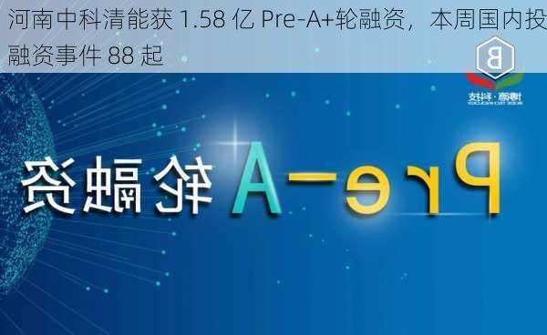 河南中科清能获 1.58 亿 Pre-A+轮融资，本周国内投融资事件 88 起