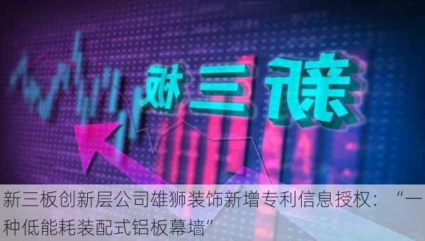 新三板创新层公司雄狮装饰新增专利信息授权：“一种低能耗装配式铝板幕墙”