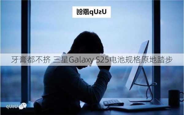 牙膏都不挤 三星Galaxy S25电池规格原地踏步