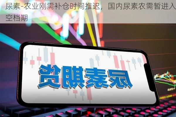 尿素-农业刚需补仓时间推迟，国内尿素农需暂进入空档期