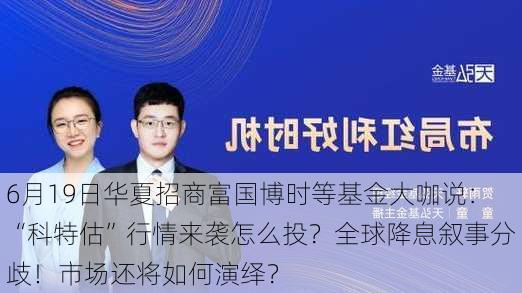 6月19日华夏招商富国博时等基金大咖说：“科特估”行情来袭怎么投？全球降息叙事分歧！市场还将如何演绎？