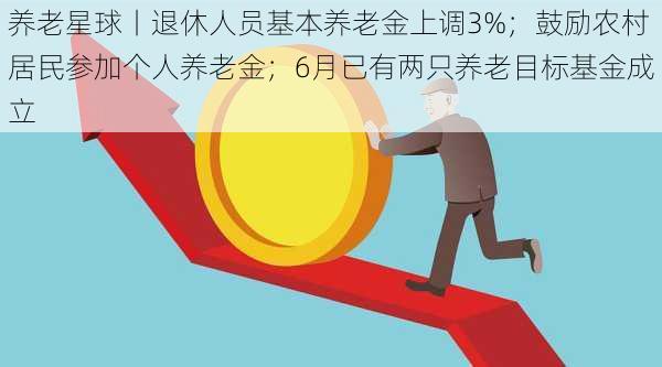 养老星球丨退休人员基本养老金上调3%；鼓励农村居民参加个人养老金；6月已有两只养老目标基金成立